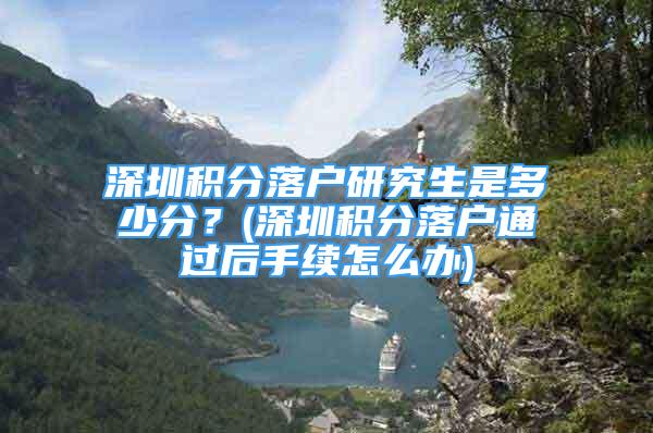 深圳積分落戶研究生是多少分？(深圳積分落戶通過后手續(xù)怎么辦)