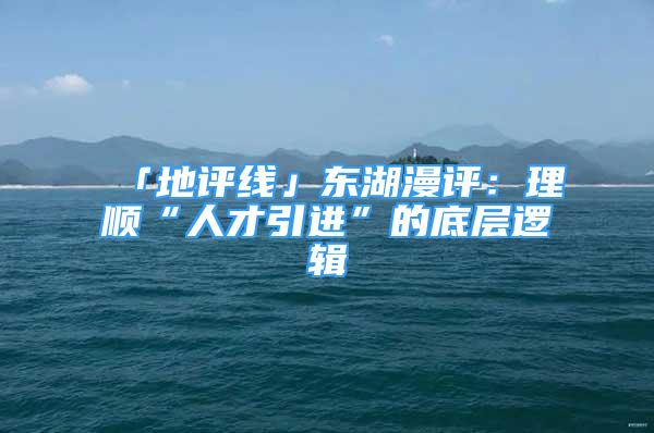 「地評線」東湖漫評：理順“人才引進”的底層邏輯