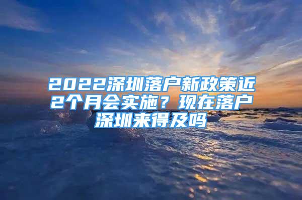 2022深圳落戶新政策近2個月會實施？現(xiàn)在落戶深圳來得及嗎