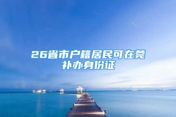 26省市戶籍居民可在莞補辦身份證