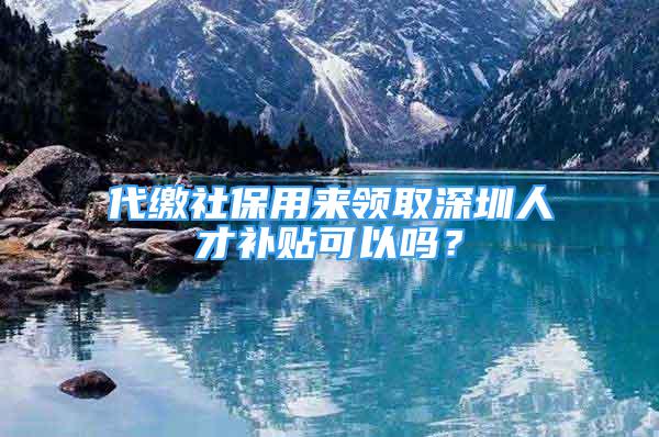 代繳社保用來領取深圳人才補貼可以嗎？