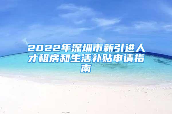 2022年深圳市新引進(jìn)人才租房和生活補貼申請指南