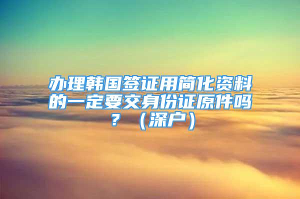 辦理韓國簽證用簡化資料的一定要交身份證原件嗎？（深戶）