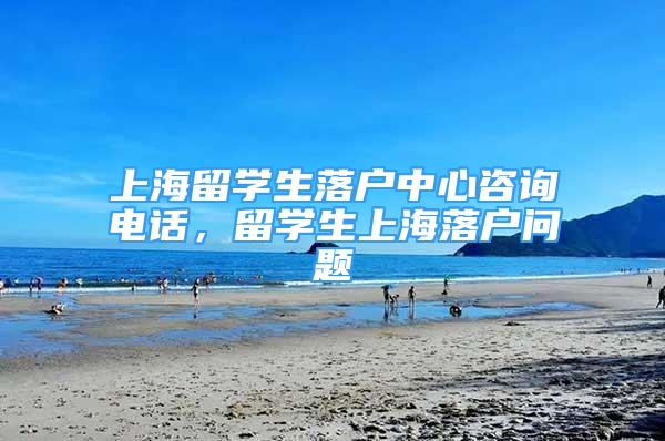 上海留學(xué)生落戶中心咨詢電話，留學(xué)生上海落戶問題