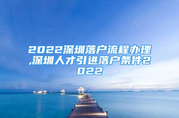 2022深圳落戶流程辦理,深圳人才引進落戶條件2022