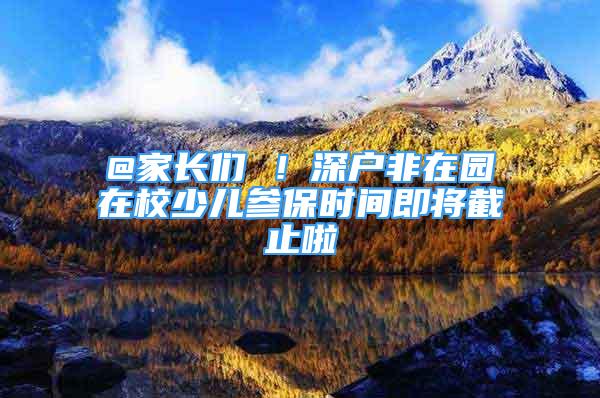 @家長們 ！深戶非在園在校少兒參保時間即將截止啦