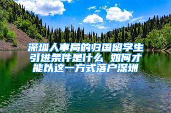 深圳人事局的歸國留學(xué)生引進條件是什么 如何才能以這一方式落戶深圳