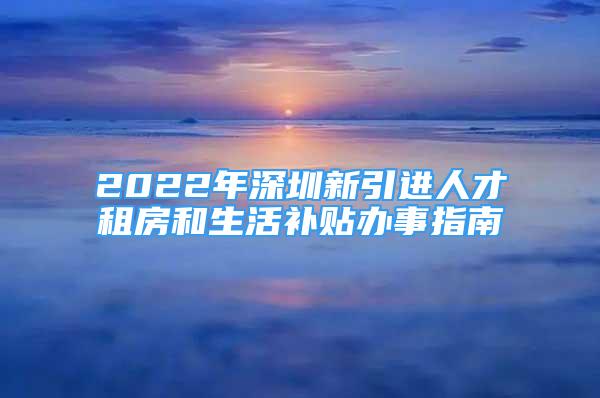 2022年深圳新引進人才租房和生活補貼辦事指南