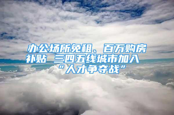 辦公場所免租、百萬購房補(bǔ)貼 三四五線城市加入“人才爭奪戰(zhàn)”