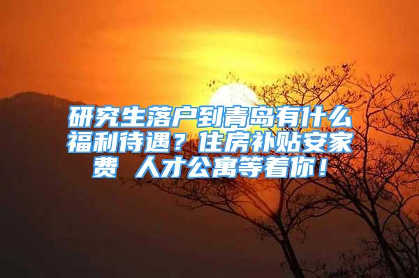 研究生落戶到青島有什么福利待遇？住房補(bǔ)貼安家費(fèi) 人才公寓等著你！