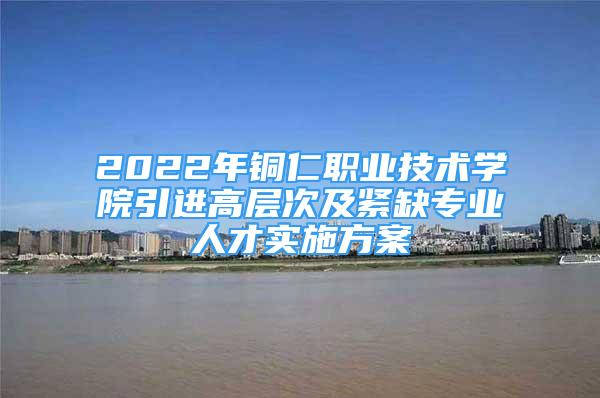 2022年銅仁職業(yè)技術(shù)學院引進高層次及緊缺專業(yè)人才實施方案