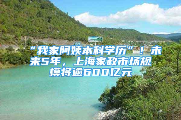 “我家阿姨本科學歷”！未來5年，上海家政市場規(guī)模將逾600億元