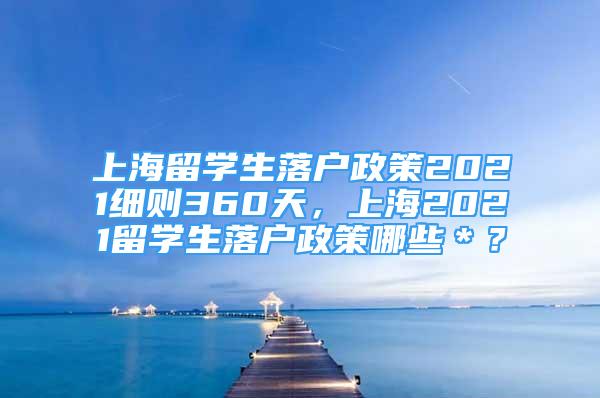 上海留學(xué)生落戶政策2021細(xì)則360天，上海2021留學(xué)生落戶政策哪些＊？