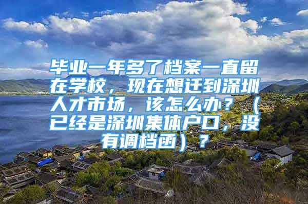 畢業(yè)一年多了檔案一直留在學(xué)校，現(xiàn)在想遷到深圳人才市場(chǎng)，該怎么辦？（已經(jīng)是深圳集體戶(hù)口，沒(méi)有調(diào)檔函）？