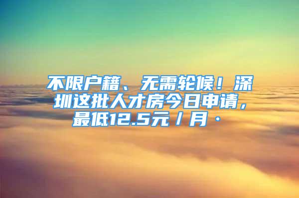 不限戶籍、無需輪候！深圳這批人才房今日申請(qǐng)，最低12.5元／月·㎡