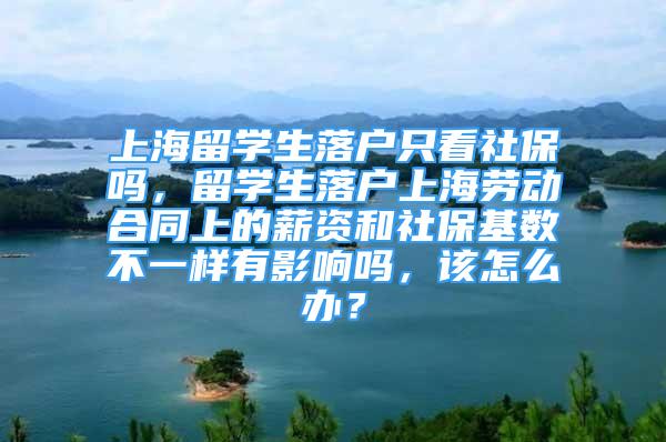 上海留學(xué)生落戶只看社保嗎，留學(xué)生落戶上海勞動合同上的薪資和社?；鶖?shù)不一樣有影響嗎，該怎么辦？