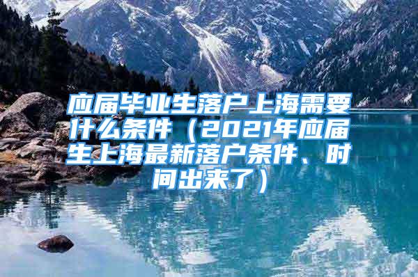 應屆畢業(yè)生落戶上海需要什么條件（2021年應屆生上海最新落戶條件、時間出來了）