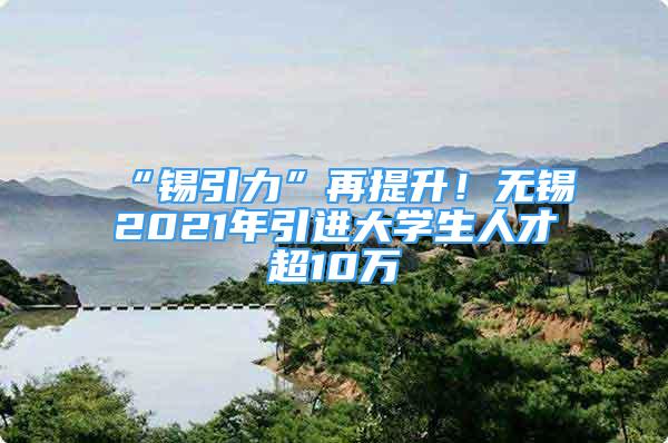 “錫引力”再提升！無錫2021年引進大學生人才超10萬