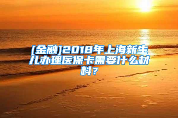 [金融]2018年上海新生兒辦理醫(yī)?？ㄐ枰裁床牧?？