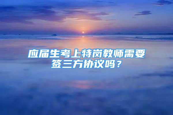 應(yīng)屆生考上特崗教師需要簽三方協(xié)議嗎？