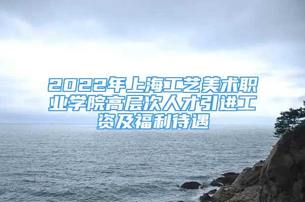 2022年上海工藝美術(shù)職業(yè)學(xué)院高層次人才引進(jìn)工資及福利待遇