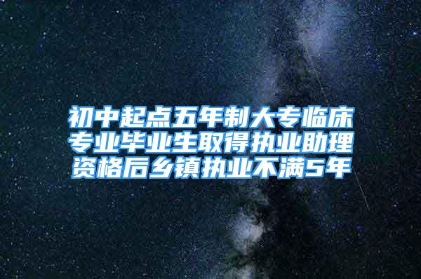 初中起點五年制大專臨床專業(yè)畢業(yè)生取得執(zhí)業(yè)助理資格后鄉(xiāng)鎮(zhèn)執(zhí)業(yè)不滿5年