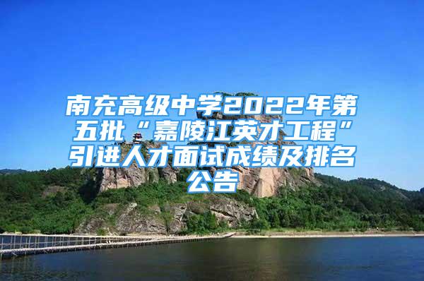 南充高級中學2022年第五批“嘉陵江英才工程”引進人才面試成績及排名公告