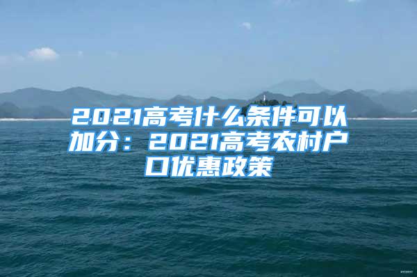 2021高考什么條件可以加分：2021高考農(nóng)村戶口優(yōu)惠政策