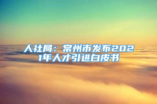 人社局：常州市發(fā)布2021年人才引進(jìn)白皮書