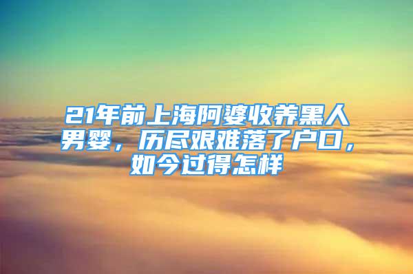 21年前上海阿婆收養(yǎng)黑人男嬰，歷盡艱難落了戶口，如今過得怎樣