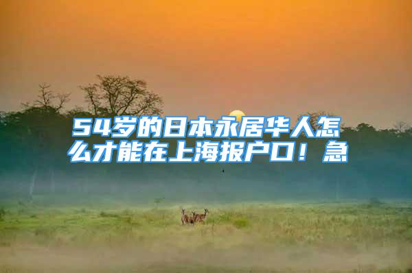 54歲的日本永居華人怎么才能在上海報(bào)戶口！急