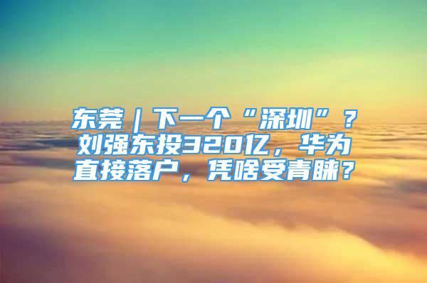 東莞｜下一個(gè)“深圳”？劉強(qiáng)東投320億，華為直接落戶(hù)，憑啥受青睞？