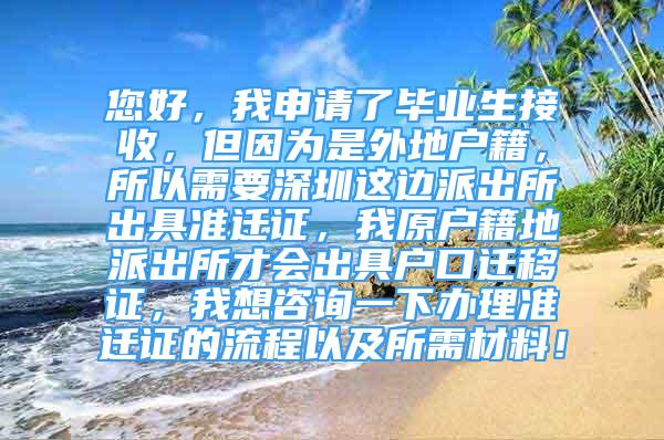 您好，我申請(qǐng)了畢業(yè)生接收，但因?yàn)槭峭獾貞艏?，所以需要深圳這邊派出所出具準(zhǔn)遷證，我原戶籍地派出所才會(huì)出具戶口遷移證，我想咨詢一下辦理準(zhǔn)遷證的流程以及所需材料！