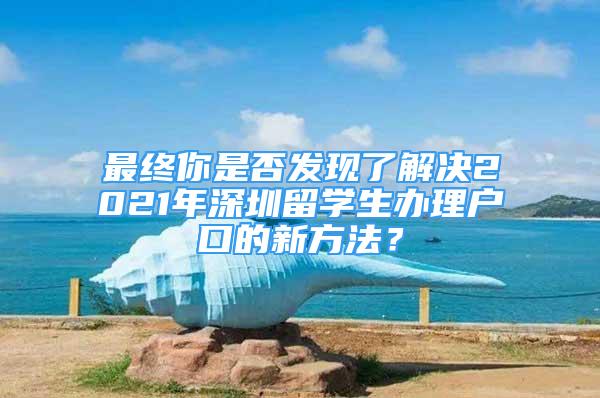 最終你是否發(fā)現(xiàn)了解決2021年深圳留學生辦理戶口的新方法？