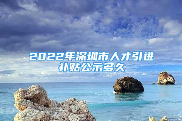 2022年深圳市人才引進(jìn)補(bǔ)貼公示多久