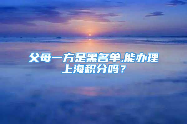 父母一方是黑名單,能辦理上海積分嗎？