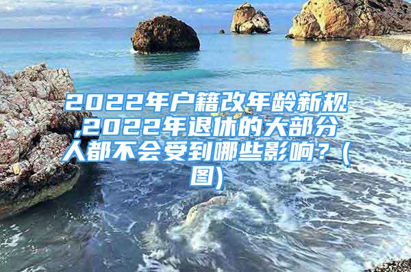 2022年戶籍改年齡新規(guī),2022年退休的大部分人都不會受到哪些影響？(圖)