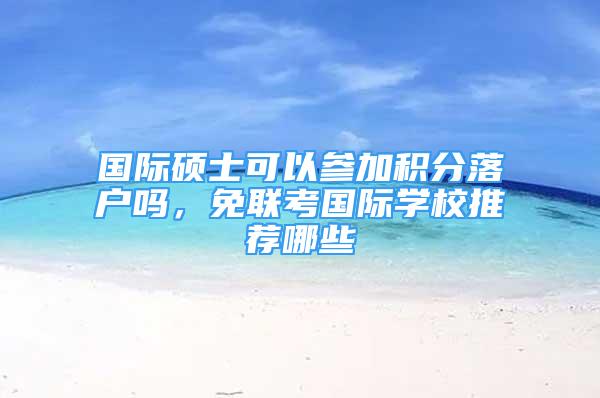 國(guó)際碩士可以參加積分落戶嗎，免聯(lián)考國(guó)際學(xué)校推薦哪些