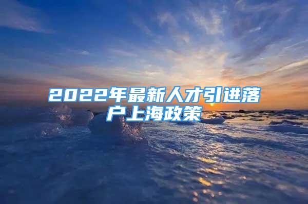 2022年最新人才引進(jìn)落戶(hù)上海政策