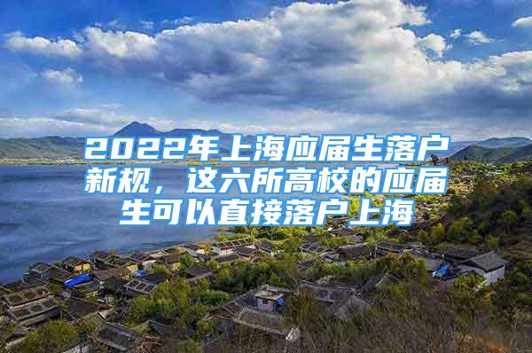 2022年上海應(yīng)屆生落戶新規(guī)，這六所高校的應(yīng)屆生可以直接落戶上海