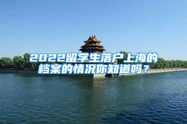 2022留學(xué)生落戶(hù)上海的檔案的情況你知道嗎？