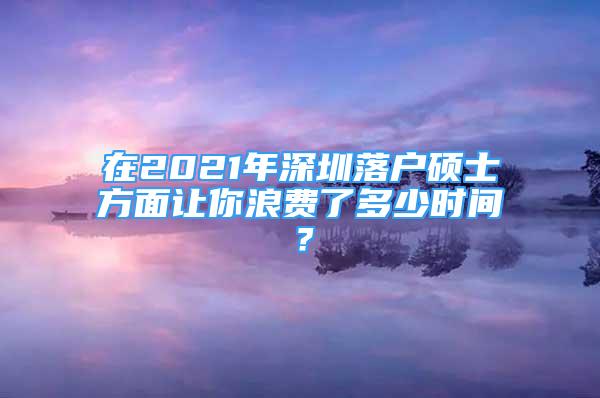 在2021年深圳落戶碩士方面讓你浪費(fèi)了多少時間？