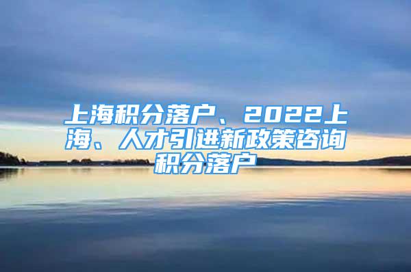 上海積分落戶、2022上海、人才引進新政策咨詢積分落戶