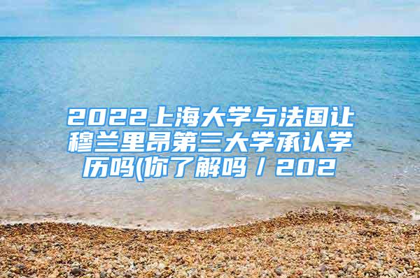 2022上海大學(xué)與法國讓穆蘭里昂第三大學(xué)承認(rèn)學(xué)歷嗎(你了解嗎／202