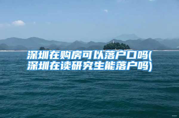 深圳在購房可以落戶口嗎(深圳在讀研究生能落戶嗎)