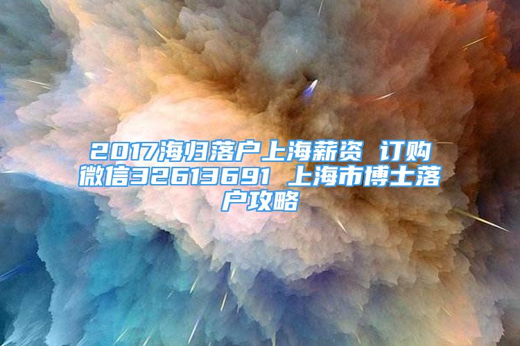 2017海歸落戶上海薪資 訂購微信32613691 上海市博士落戶攻略