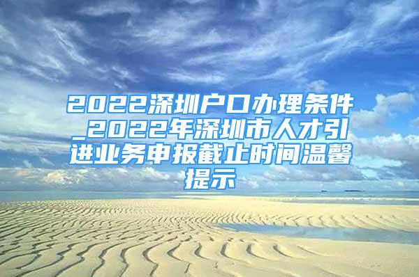 2022深圳戶口辦理條件_2022年深圳市人才引進業(yè)務申報截止時間溫馨提示