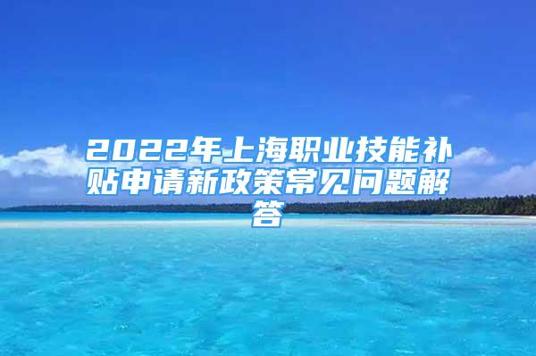 2022年上海職業(yè)技能補(bǔ)貼申請(qǐng)新政策常見問題解答