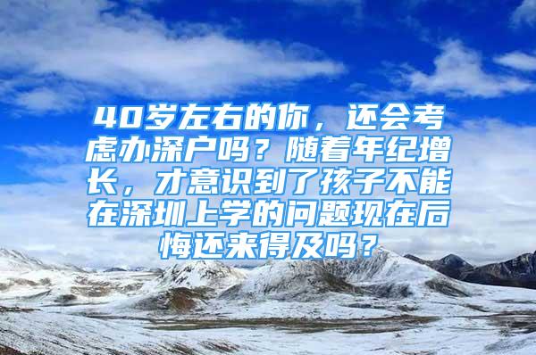 40歲左右的你，還會(huì)考慮辦深戶嗎？隨著年紀(jì)增長(zhǎng)，才意識(shí)到了孩子不能在深圳上學(xué)的問(wèn)題現(xiàn)在后悔還來(lái)得及嗎？