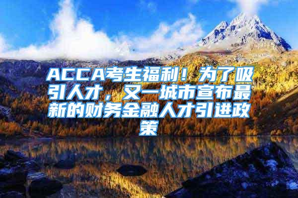 ACCA考生福利！為了吸引人才，又一城市宣布最新的財(cái)務(wù)金融人才引進(jìn)政策